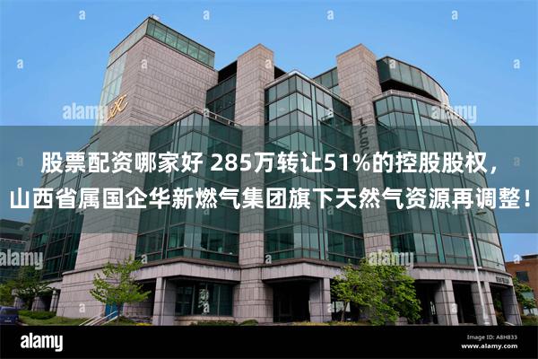 股票配资哪家好 285万转让51%的控股股权，山西省属国企华新燃气集团旗下天然气资源再调整！