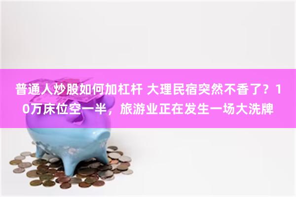 普通人炒股如何加杠杆 大理民宿突然不香了？10万床位空一半，旅游业正在发生一场大洗牌