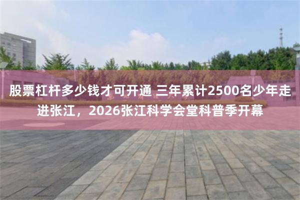 股票杠杆多少钱才可开通 三年累计2500名少年走进张江，2026张江科学会堂科普季开幕