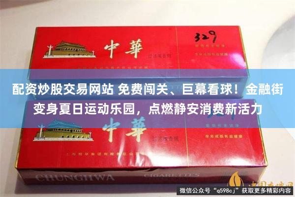 配资炒股交易网站 免费闯关、巨幕看球！金融街变身夏日运动乐园，点燃静安消费新活力