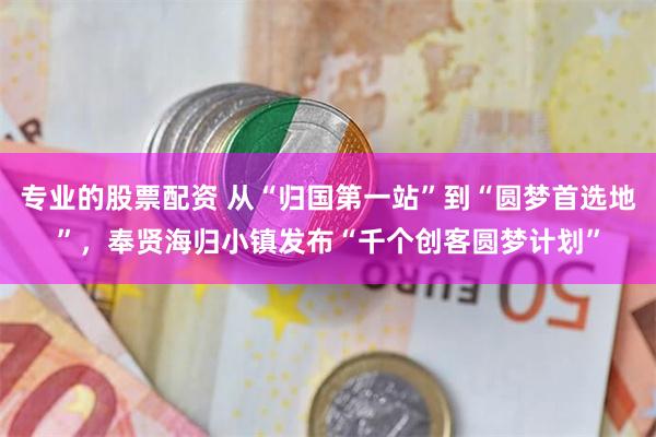 专业的股票配资 从“归国第一站”到“圆梦首选地”，奉贤海归小镇发布“千个创客圆梦计划”