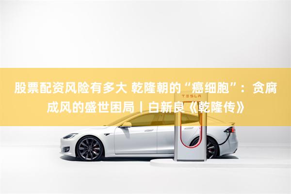 股票配资风险有多大 乾隆朝的“癌细胞”：贪腐成风的盛世困局丨白新良《乾隆传》