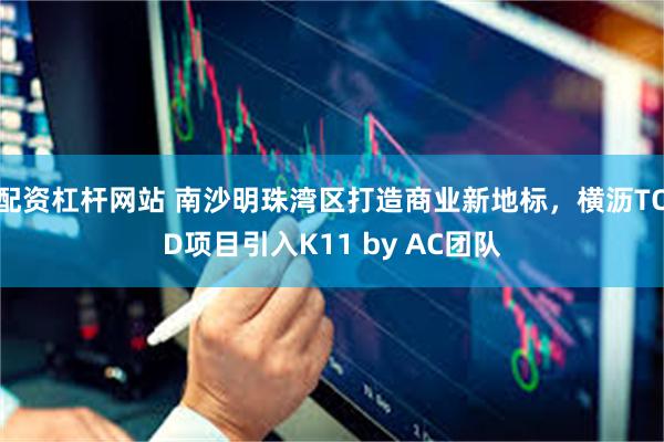 配资杠杆网站 南沙明珠湾区打造商业新地标，横沥TOD项目引入K11 by AC团队