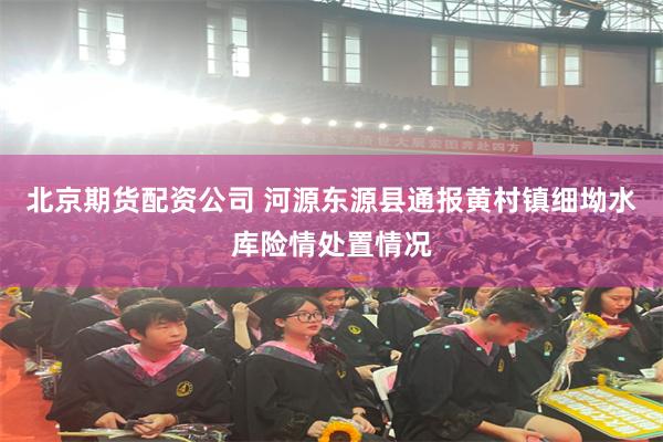 北京期货配资公司 河源东源县通报黄村镇细坳水库险情处置情况