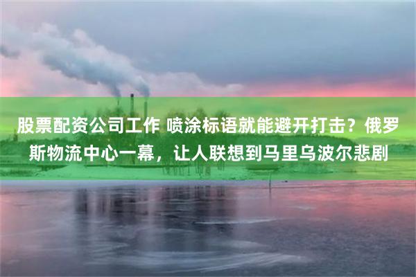 股票配资公司工作 喷涂标语就能避开打击？俄罗斯物流中心一幕，让人联想到马里乌波尔悲剧