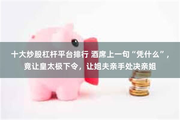 十大炒股杠杆平台排行 酒席上一句“凭什么”,竟让皇太极下令,让姐夫亲手处决亲姐