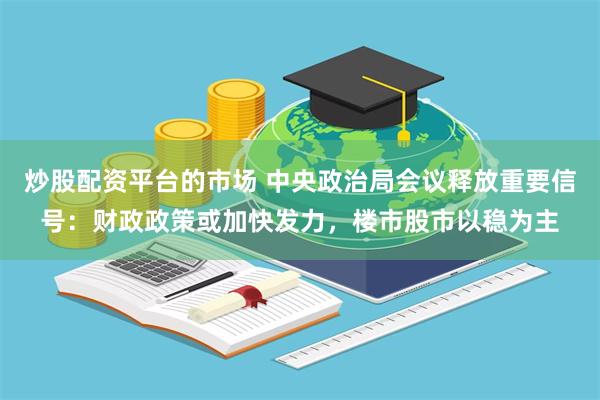 炒股配资平台的市场 中央政治局会议释放重要信号：财政政策或加快发力，楼市股市以稳为主