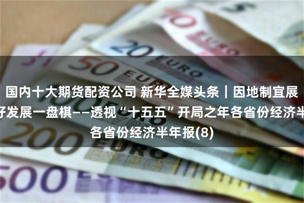 国内十大期货配资公司 新华全媒头条｜因地制宜展优势 下好发展一盘棋——透视“十五五”开局之年各省份经济半年报(8)