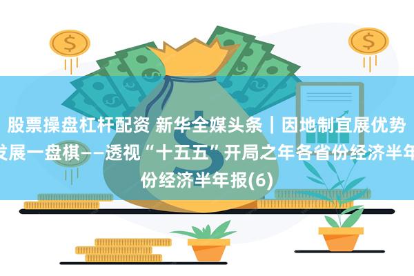 股票操盘杠杆配资 新华全媒头条｜因地制宜展优势 下好发展一盘棋——透视“十五五”开局之年各省份经济半年报(6)