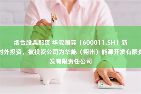 烟台股票配资 华能国际（600011.SH）新增一起对外投资，被投资公司为华能（朔州）能源开发有限责任公司