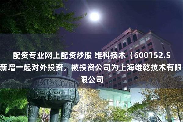 配资专业网上配资炒股 维科技术（600152.SH）新增一起对外投资，被投资公司为上海维乾技术有限公司