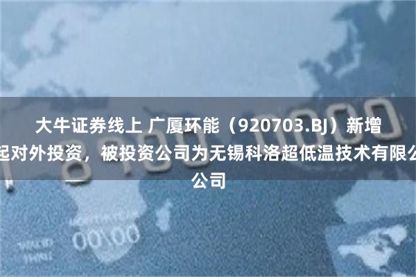 大牛证券线上 广厦环能（920703.BJ）新增一起对外投资，被投资公司为无锡科洛超低温技术有限公司
