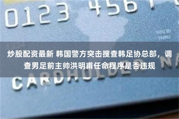 炒股配资最新 韩国警方突击搜查韩足协总部，调查男足前主帅洪明甫任命程序是否违规