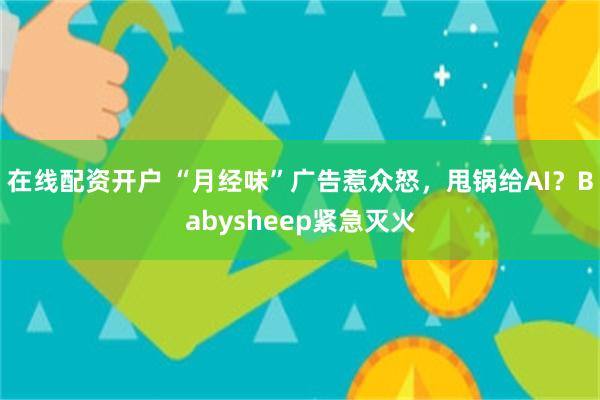 在线配资开户 “月经味”广告惹众怒，甩锅给AI？Babysheep紧急灭火