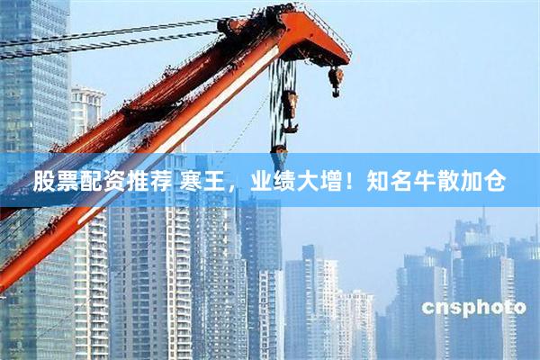 股票配资推荐 寒王，业绩大增！知名牛散加仓
