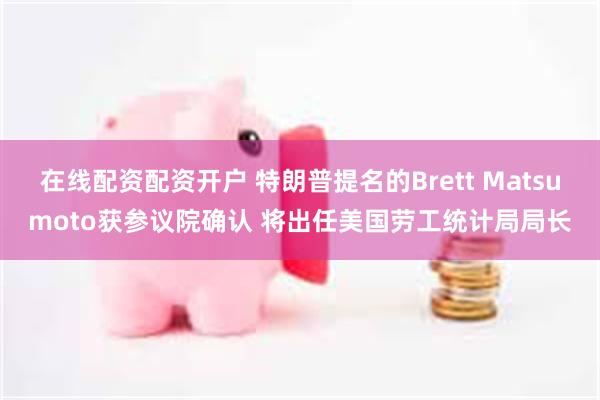 在线配资配资开户 特朗普提名的Brett Matsumoto获参议院确认 将出任美国劳工统计局局长