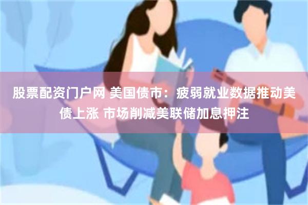 股票配资门户网 美国债市：疲弱就业数据推动美债上涨 市场削减美联储加息押注
