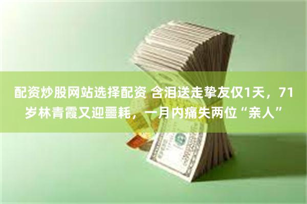 配资炒股网站选择配资 含泪送走挚友仅1天，71岁林青霞又迎噩耗，一月内痛失两位“亲人”