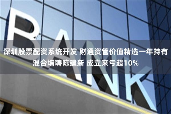 深圳股票配资系统开发 财通资管价值精选一年持有混合增聘陈建新 成立来亏超10%