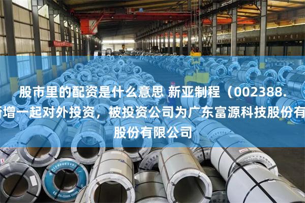 股市里的配资是什么意思 新亚制程（002388.SZ）新增一起对外投资，被投资公司为广东富源科技股份有限公司