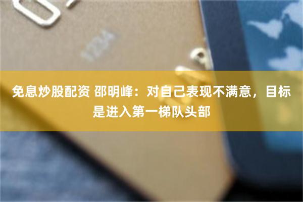 免息炒股配资 邵明峰：对自己表现不满意，目标是进入第一梯队头部