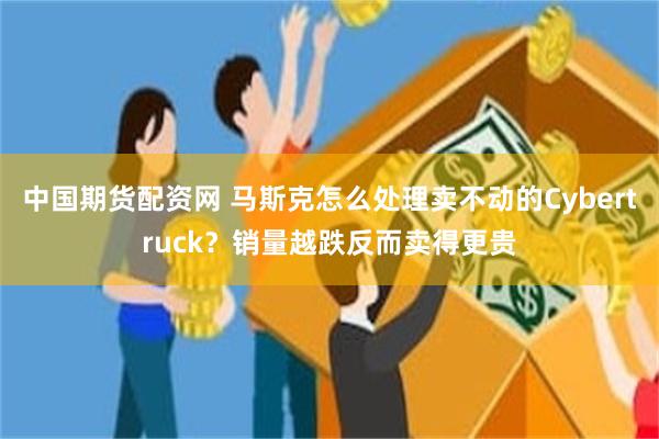 中国期货配资网 马斯克怎么处理卖不动的Cybertruck？销量越跌反而卖得更贵