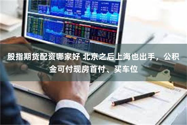 股指期货配资哪家好 北京之后上海也出手，公积金可付现房首付、买车位