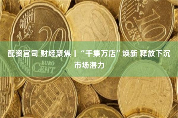 配资官司 财经聚焦丨“千集万店”焕新 释放下沉市场潜力