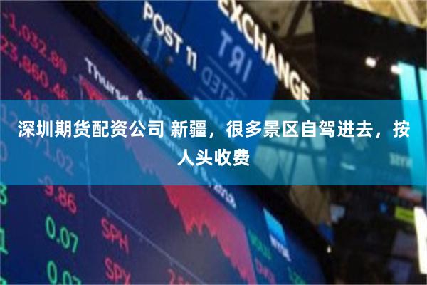 深圳期货配资公司 新疆，很多景区自驾进去，按人头收费