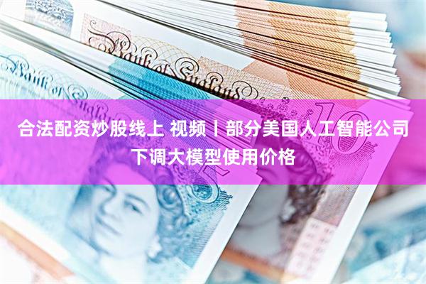 合法配资炒股线上 视频丨部分美国人工智能公司下调大模型使用价格