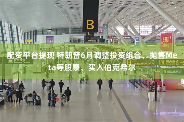 配资平台提现 特朗普6月调整投资组合，抛售Meta等股票、买入伯克希尔