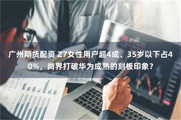 广州期货配资 Z7女性用户超4成、35岁以下占40%，尚界打破华为成熟的刻板印象？