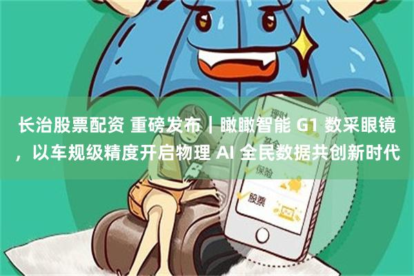 长治股票配资 重磅发布｜瞰瞰智能 G1 数采眼镜，以车规级精度开启物理 AI 全民数据共创新时代