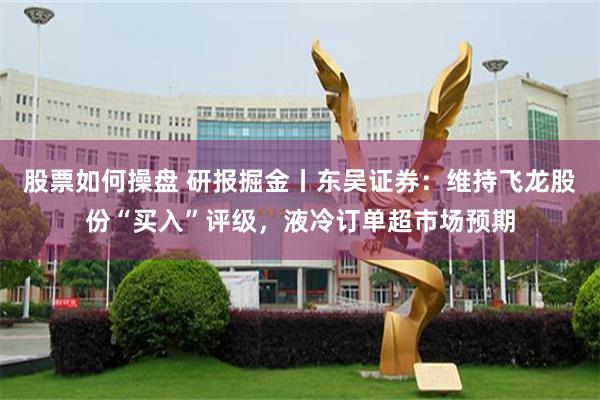 股票如何操盘 研报掘金丨东吴证券：维持飞龙股份“买入”评级，液冷订单超市场预期