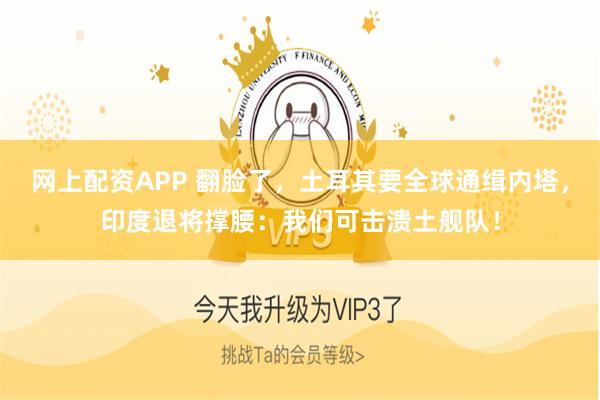 网上配资APP 翻脸了，土耳其要全球通缉内塔，印度退将撑腰：我们可击溃土舰队！