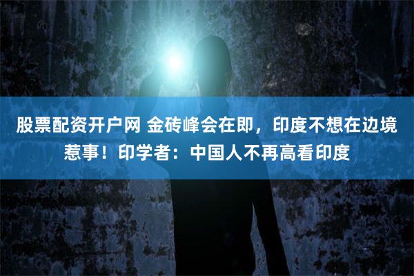 股票配资开户网 金砖峰会在即，印度不想在边境惹事！印学者：中国人不再高看印度