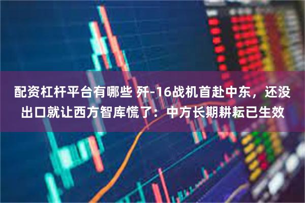 配资杠杆平台有哪些 歼-16战机首赴中东，还没出口就让西方智库慌了：中方长期耕耘已生效