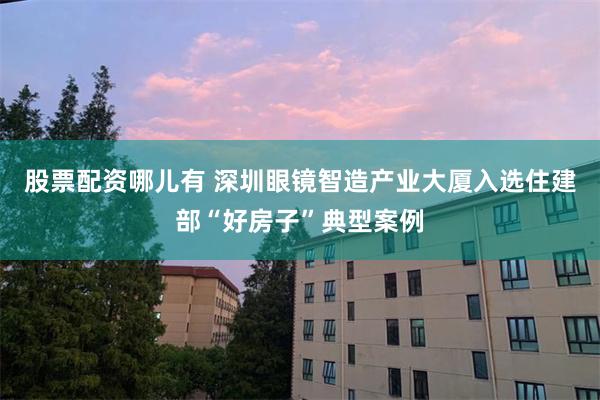 股票配资哪儿有 深圳眼镜智造产业大厦入选住建部“好房子”典型案例