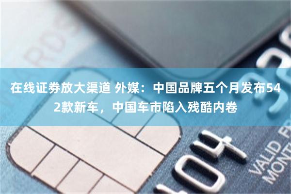 在线证劵放大渠道 外媒：中国品牌五个月发布542款新车，中国车市陷入残酷内卷