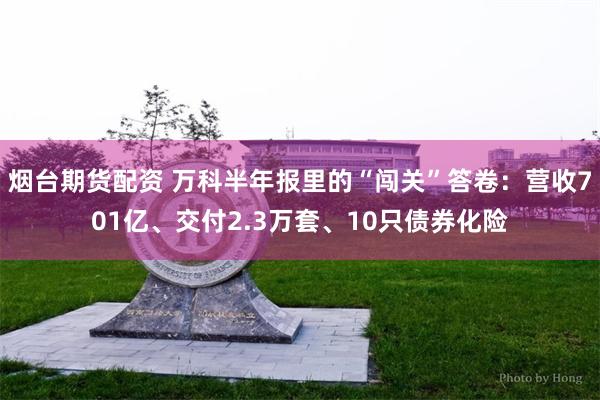 烟台期货配资 万科半年报里的“闯关”答卷：营收701亿、交付2.3万套、10只债券化险