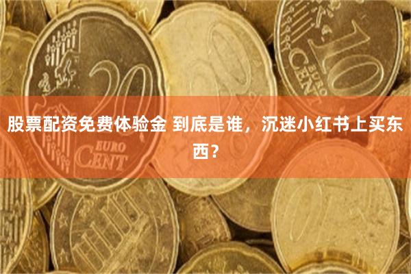股票配资免费体验金 到底是谁，沉迷小红书上买东西？