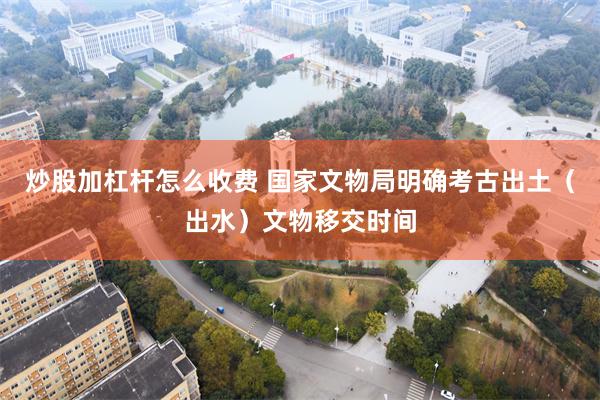 炒股加杠杆怎么收费 国家文物局明确考古出土（出水）文物移交时间