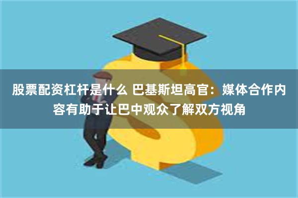 股票配资杠杆是什么 巴基斯坦高官：媒体合作内容有助于让巴中观众了解双方视角