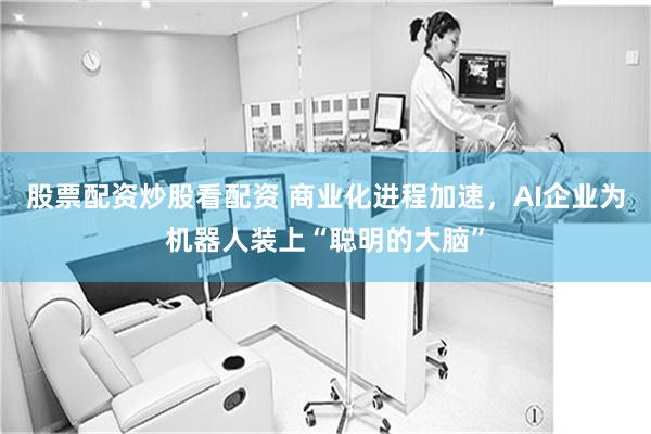 股票配资炒股看配资 商业化进程加速，AI企业为机器人装上“聪明的大脑”
