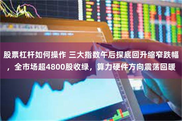 股票杠杆如何操作 三大指数午后探底回升缩窄跌幅，全市场超4800股收绿，算力硬件方向震荡回暖