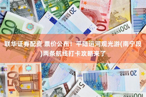 联华证券配资 票价公布！平陆运河观光游(南宁段)两条航线打卡攻略来了