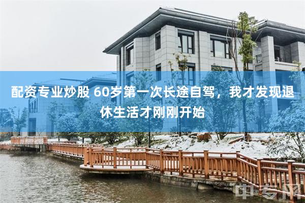 配资专业炒股 60岁第一次长途自驾，我才发现退休生活才刚刚开始