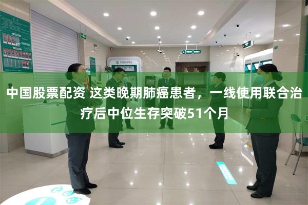 中国股票配资 这类晚期肺癌患者，一线使用联合治疗后中位生存突破51个月