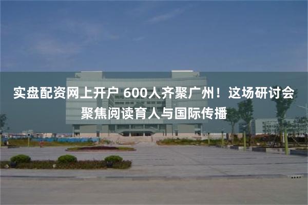 实盘配资网上开户 600人齐聚广州！这场研讨会聚焦阅读育人与国际传播