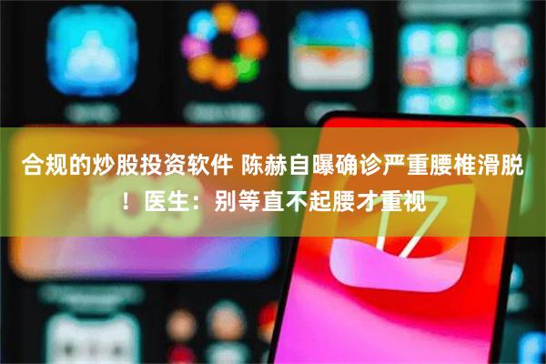 合规的炒股投资软件 陈赫自曝确诊严重腰椎滑脱！医生：别等直不起腰才重视